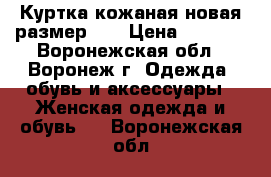 Куртка кожаная новая размер 46 › Цена ­ 6 000 - Воронежская обл., Воронеж г. Одежда, обувь и аксессуары » Женская одежда и обувь   . Воронежская обл.